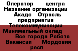 Оператор Call-центра › Название организации ­ Акадо › Отрасль предприятия ­ Телекоммуникации › Минимальный оклад ­ 30 000 - Все города Работа » Вакансии   . Мордовия респ.
